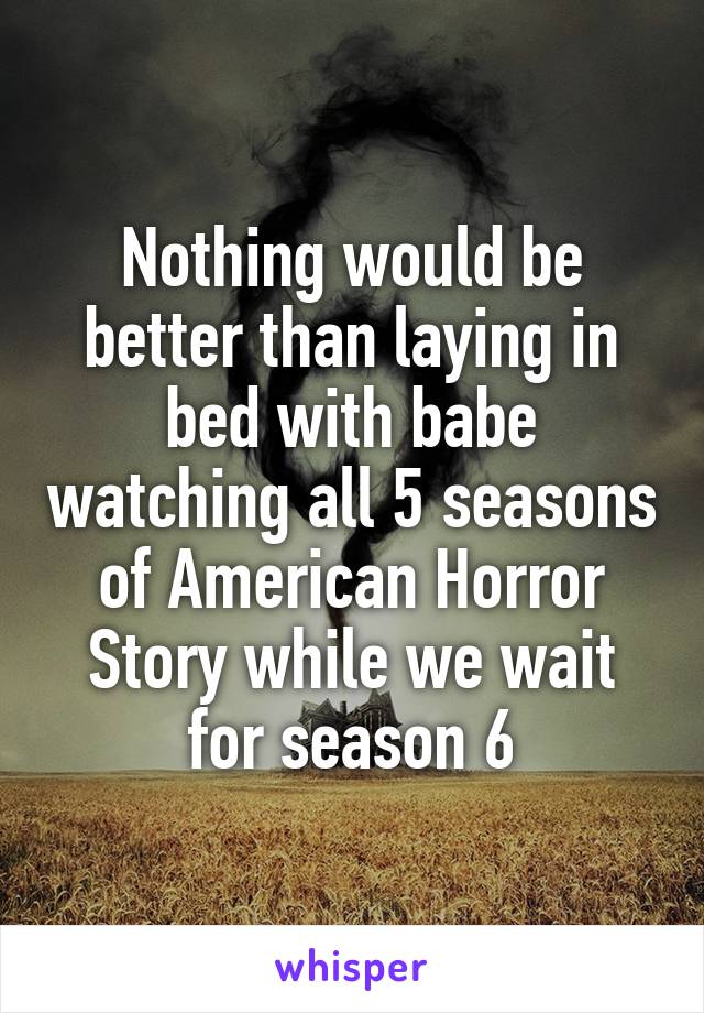 Nothing would be better than laying in bed with babe watching all 5 seasons of American Horror Story while we wait for season 6