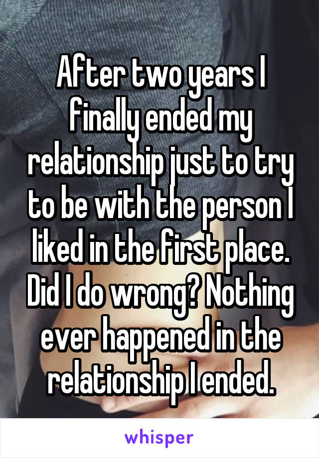 After two years I finally ended my relationship just to try to be with the person I liked in the first place. Did I do wrong? Nothing ever happened in the relationship I ended.