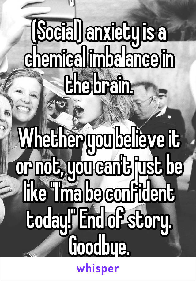 (Social) anxiety is a chemical imbalance in the brain.

Whether you believe it or not, you can't just be like "I'ma be confident today!" End of story. Goodbye.