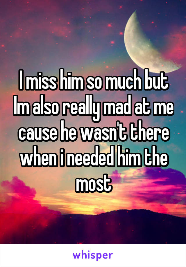 I miss him so much but Im also really mad at me cause he wasn't there when i needed him the most