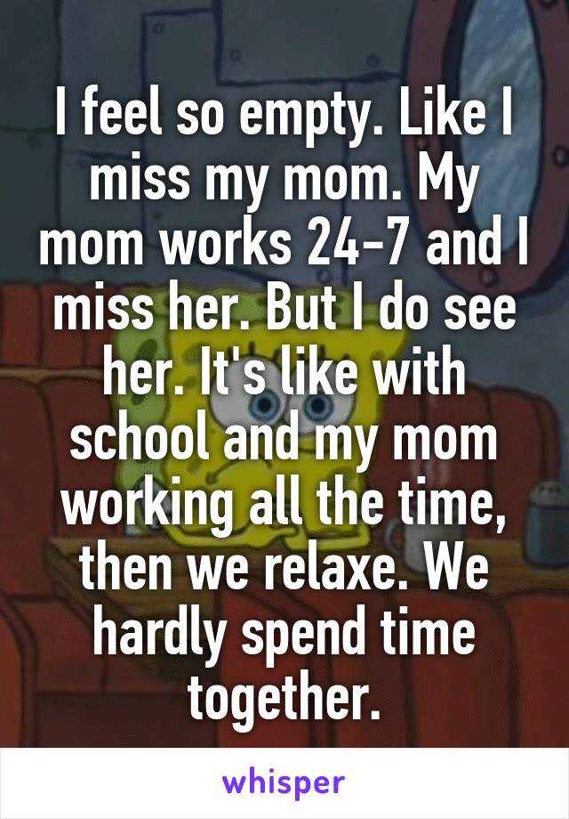 I feel so empty. Like I miss my mom. My mom works 24-7 and I miss her. But I do see her. It's like with school and my mom working all the time, then we relaxe. We hardly spend time together.