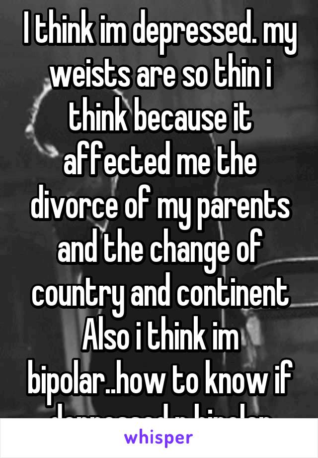 I think im depressed. my weists are so thin i think because it affected me the divorce of my parents and the change of country and continent
Also i think im bipolar..how to know if depressed n bipolar