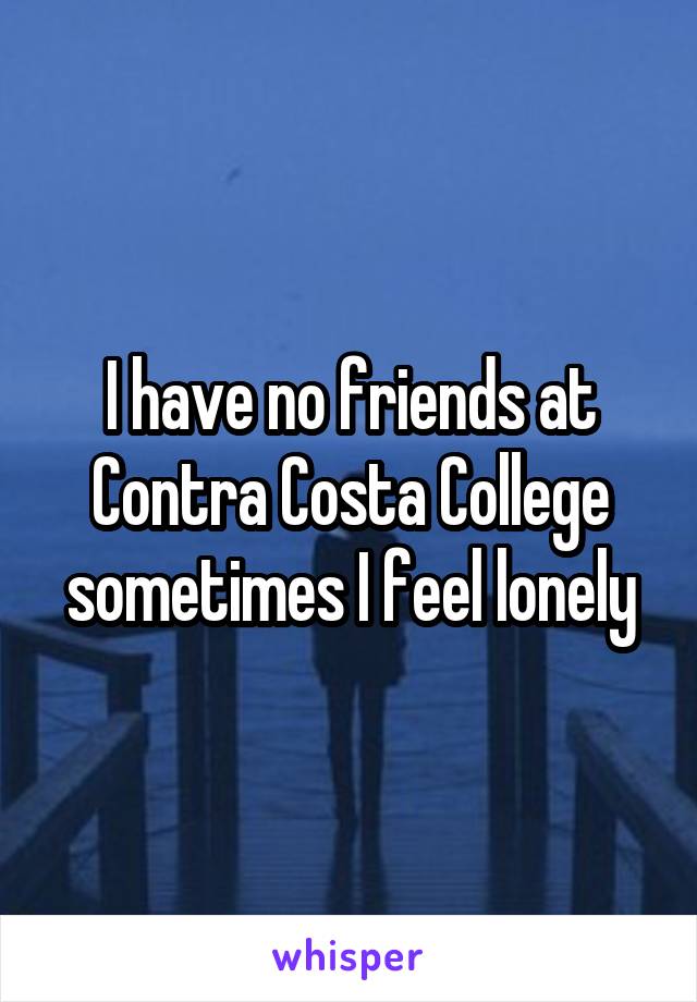 I have no friends at Contra Costa College sometimes I feel lonely