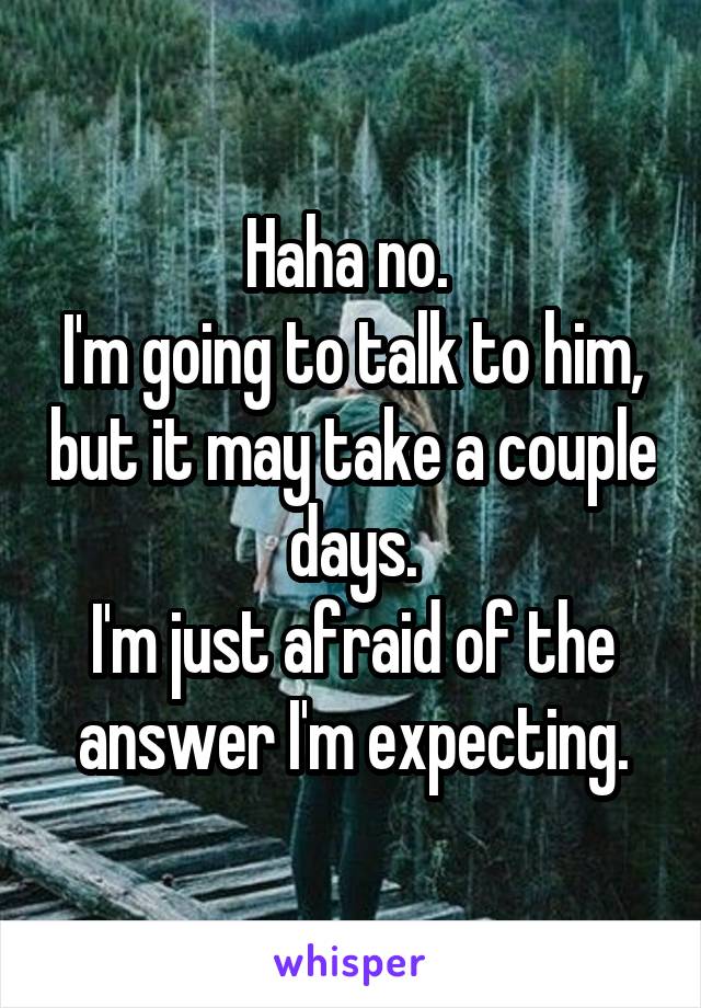 Haha no. 
I'm going to talk to him, but it may take a couple days.
I'm just afraid of the answer I'm expecting.