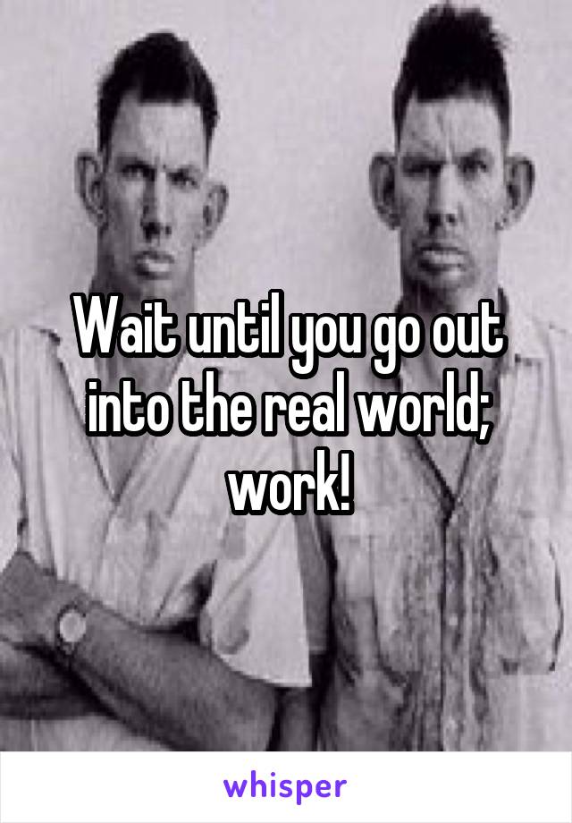 Wait until you go out into the real world; work!