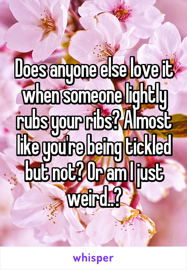 Does anyone else love it when someone lightly rubs your ribs? Almost like you're being tickled but not? Or am I just weird..?