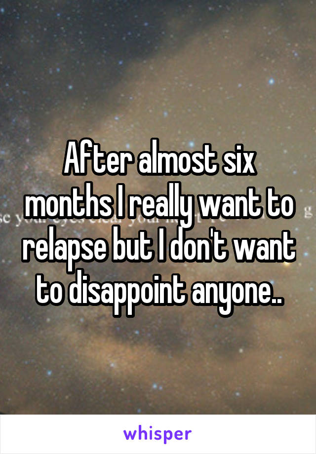 After almost six months I really want to relapse but I don't want to disappoint anyone..