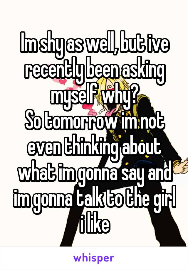 Im shy as well, but ive recently been asking myself why?
So tomorrow im not even thinking about what im gonna say and im gonna talk to the girl i like