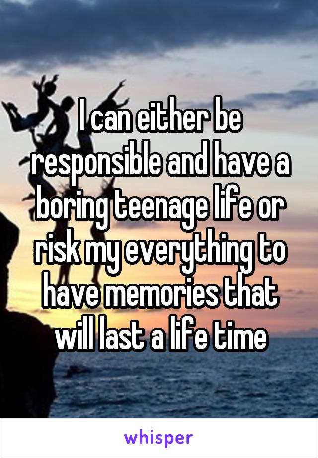 I can either be responsible and have a boring teenage life or risk my everything to have memories that will last a life time