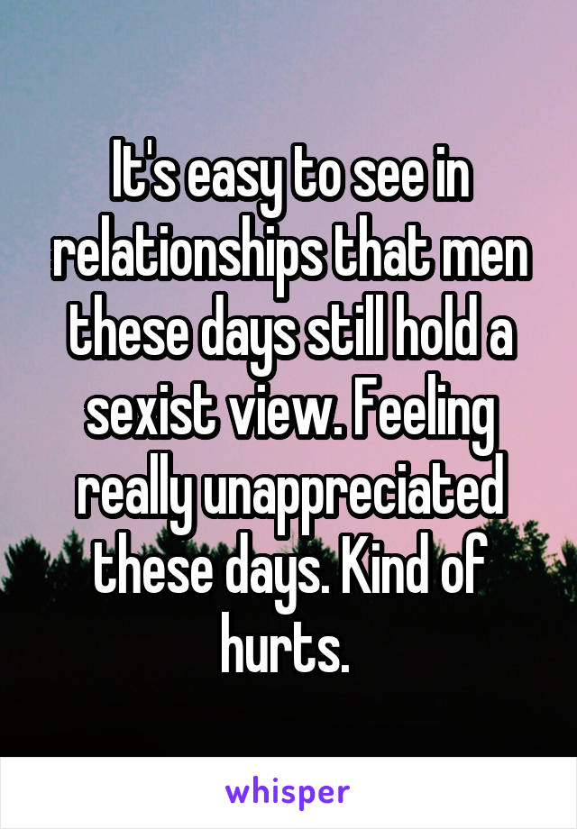 It's easy to see in relationships that men these days still hold a sexist view. Feeling really unappreciated these days. Kind of hurts. 