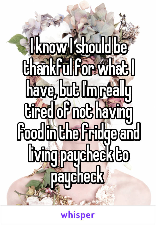 I know I should be thankful for what I have, but I'm really tired of not having food in the fridge and living paycheck to paycheck 