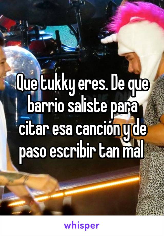 Que tukky eres. De que barrio saliste para citar esa canción y de paso escribir tan mal 