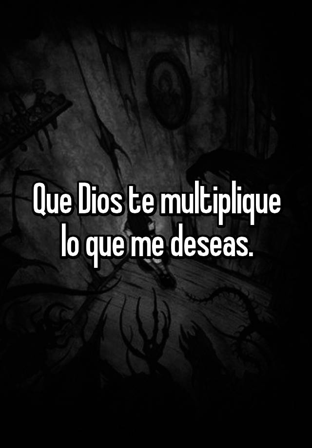 Que Dios te multiplique lo que me deseas.