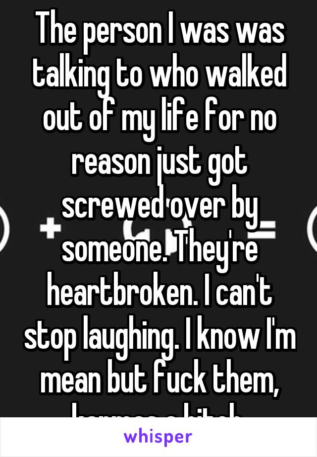 The person I was was talking to who walked out of my life for no reason just got screwed over by someone. They're heartbroken. I can't stop laughing. I know I'm mean but fuck them, karmas a bitch.