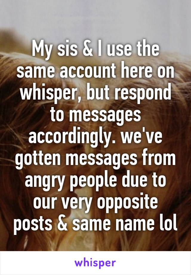 My sis & I use the same account here on whisper, but respond to messages accordingly. we've gotten messages from angry people due to our very opposite posts & same name lol