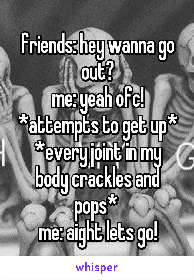 friends: hey wanna go out?
me: yeah ofc! *attempts to get up*
*every joint in my body crackles and pops* 
me: aight lets go!