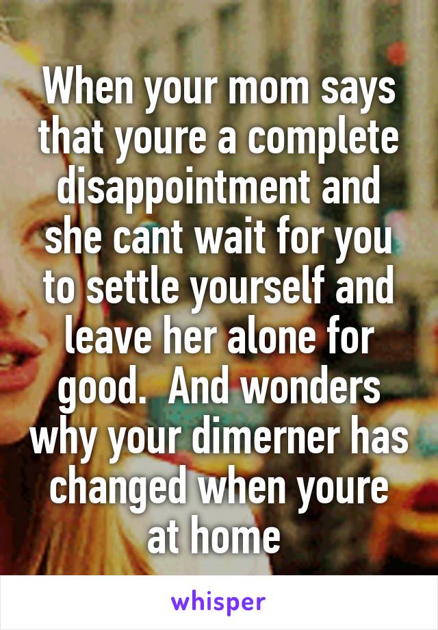 When your mom says that youre a complete disappointment and she cant wait for you to settle yourself and leave her alone for good.  And wonders why your dimerner has changed when youre at home 