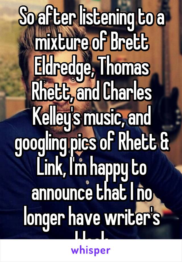 So after listening to a mixture of Brett Eldredge, Thomas Rhett, and Charles Kelley's music, and googling pics of Rhett & Link, I'm happy to announce that I no longer have writer's block