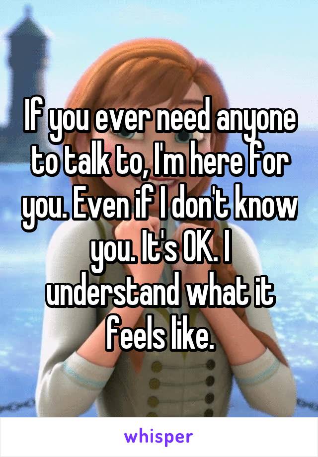 If you ever need anyone to talk to, I'm here for you. Even if I don't know you. It's OK. I understand what it feels like.