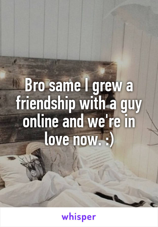 Bro same I grew a friendship with a guy online and we're in love now. :)