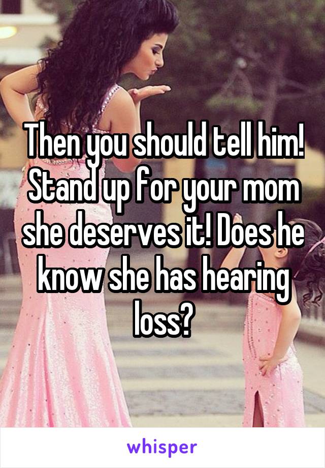 Then you should tell him! Stand up for your mom she deserves it! Does he know she has hearing loss?