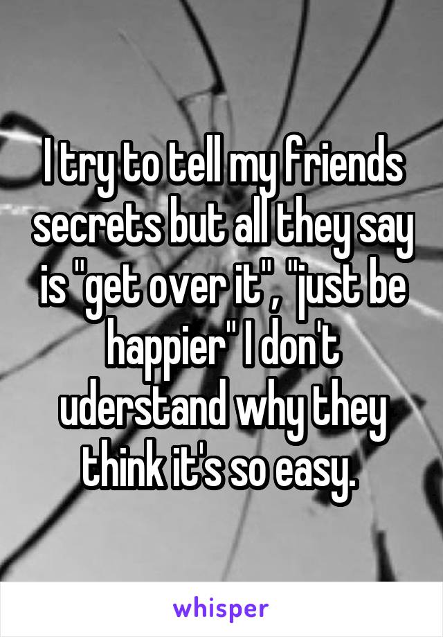 I try to tell my friends secrets but all they say is "get over it", "just be happier" I don't uderstand why they think it's so easy. 