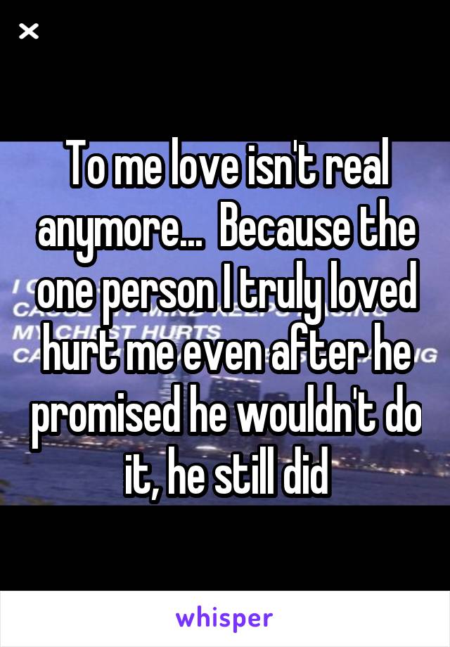 To me love isn't real anymore...  Because the one person I truly loved hurt me even after he promised he wouldn't do it, he still did