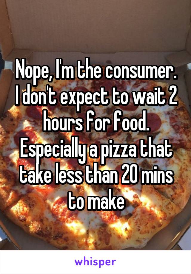 Nope, I'm the consumer. I don't expect to wait 2 hours for food. Especially a pizza that take less than 20 mins to make