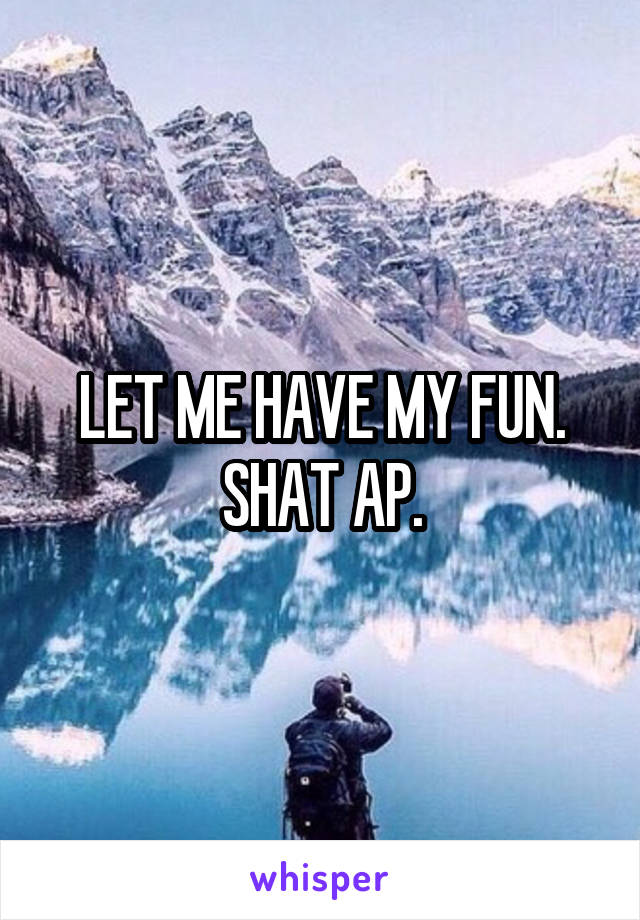 LET ME HAVE MY FUN. SHAT AP.