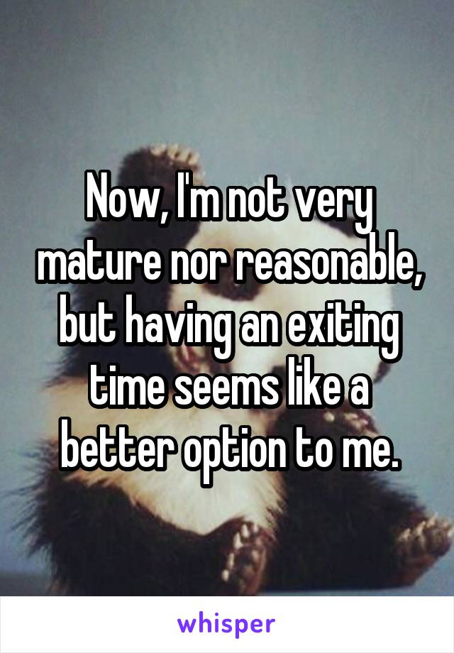 Now, I'm not very mature nor reasonable, but having an exiting time seems like a better option to me.