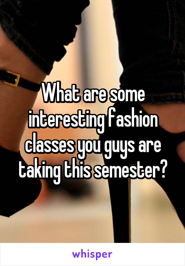 What are some interesting fashion classes you guys are taking this semester?