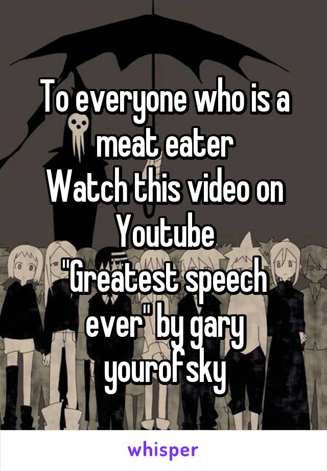 To everyone who is a meat eater
Watch this video on Youtube
"Greatest speech ever" by gary yourofsky