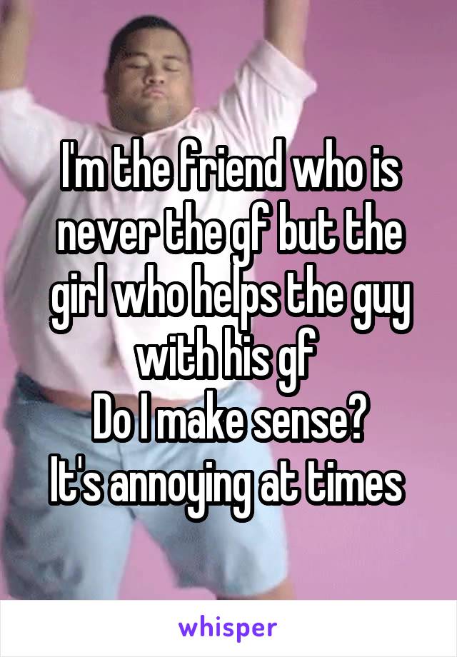 I'm the friend who is never the gf but the girl who helps the guy with his gf 
Do I make sense?
It's annoying at times 