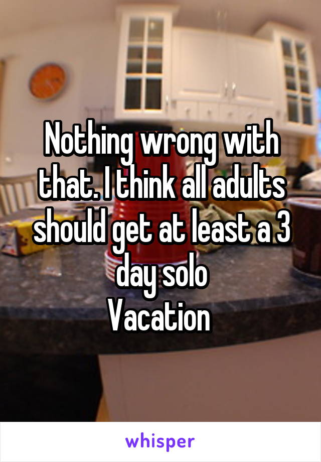 Nothing wrong with that. I think all adults should get at least a 3 day solo
Vacation 