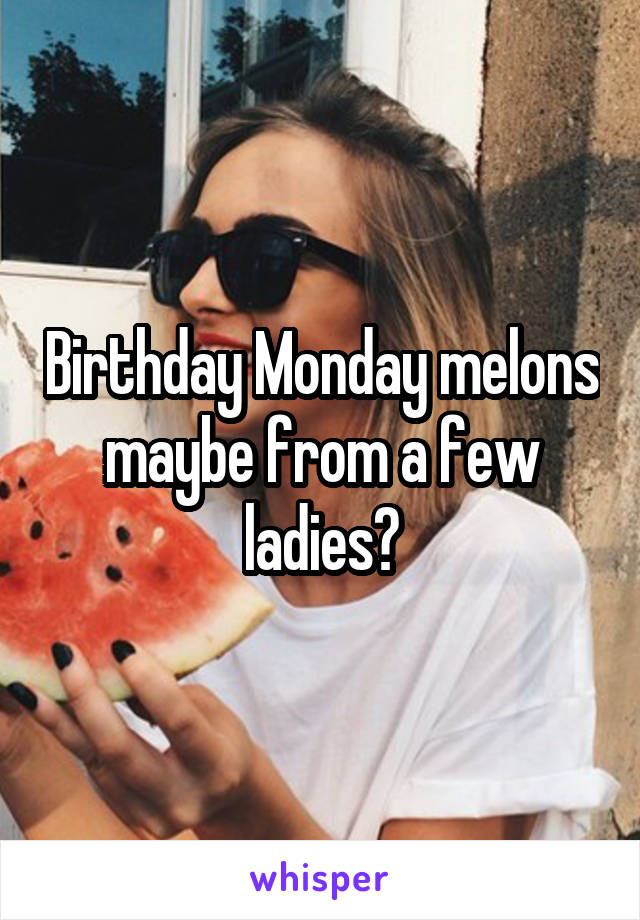 Birthday Monday melons maybe from a few ladies?