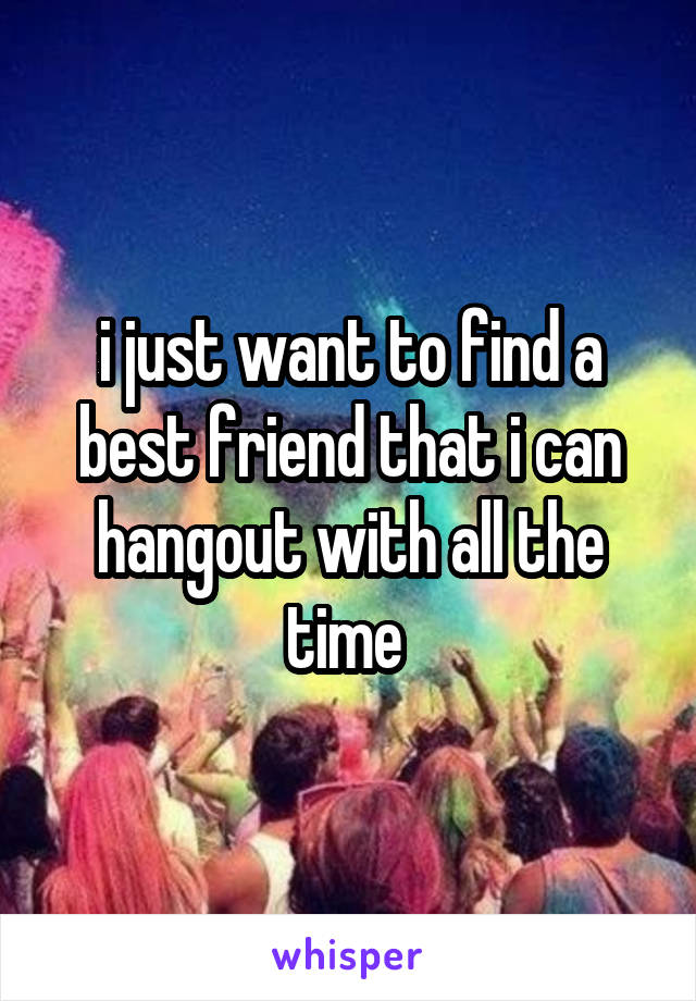 i just want to find a best friend that i can hangout with all the time 