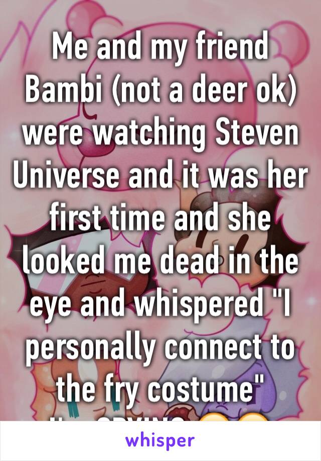 Me and my friend Bambi (not a deer ok) were watching Steven Universe and it was her first time and she looked me dead in the eye and whispered "I personally connect to the fry costume"
I'm CRYING.😂😂