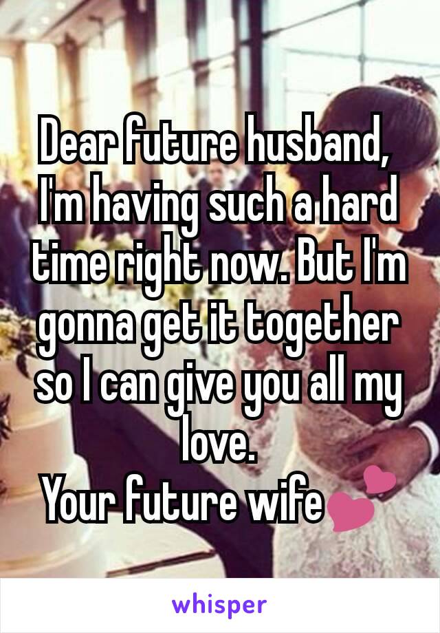 Dear future husband, 
I'm having such a hard time right now. But I'm gonna get it together so I can give you all my love.
Your future wife💕