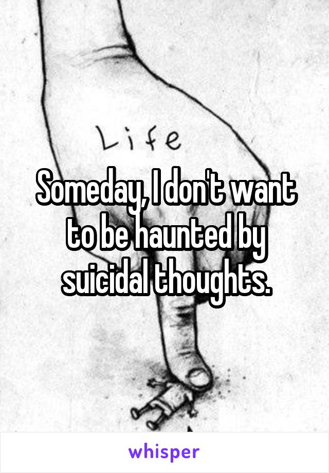 Someday, I don't want to be haunted by suicidal thoughts.