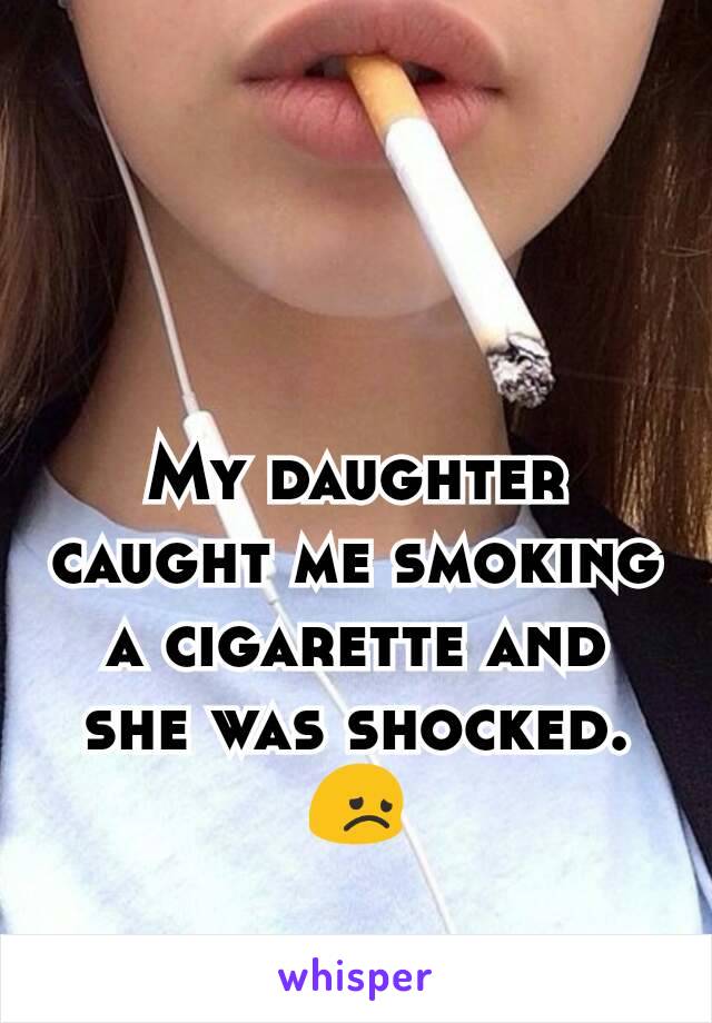 My daughter caught me smoking a cigarette and she was shocked.  😞