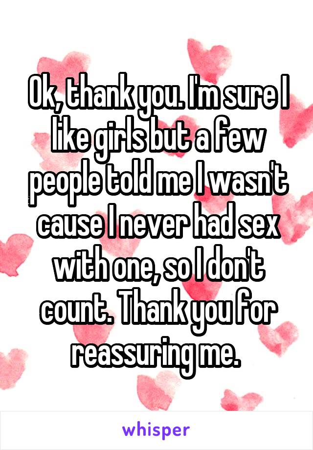 Ok, thank you. I'm sure I like girls but a few people told me I wasn't cause I never had sex with one, so I don't count. Thank you for reassuring me. 