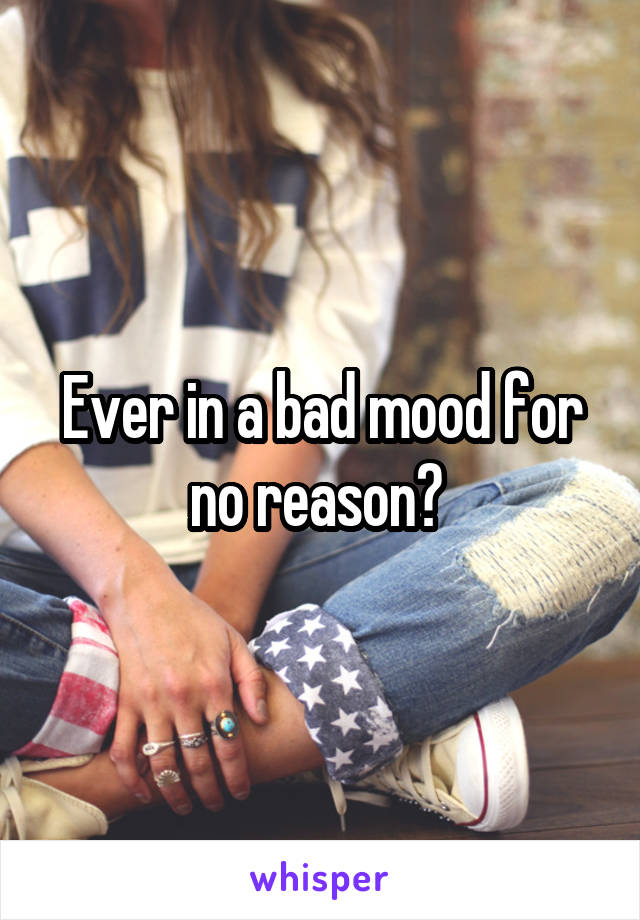 Ever in a bad mood for no reason? 