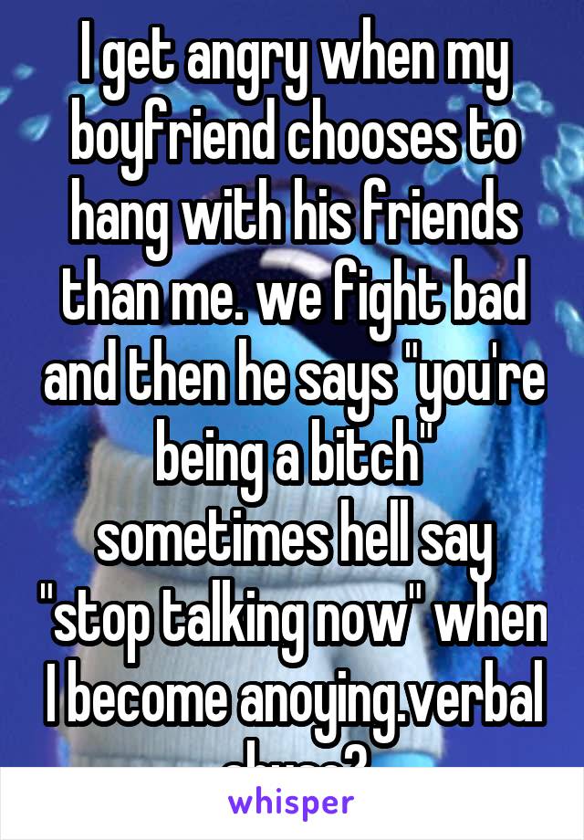 I get angry when my boyfriend chooses to hang with his friends than me. we fight bad and then he says "you're being a bitch" sometimes hell say "stop talking now" when I become anoying.verbal abuse?