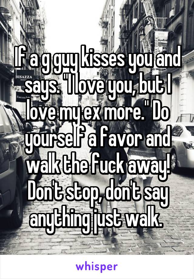 If a g guy kisses you and says. "I love you, but I love my ex more." Do yourself a favor and walk the fuck away! Don't stop, don't say anything just walk. 