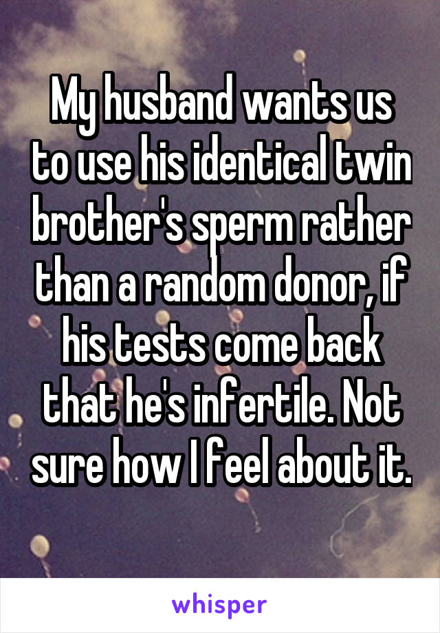 My husband wants us to use his identical twin brother's sperm rather than a random donor, if his tests come back that he's infertile. Not sure how I feel about it. 