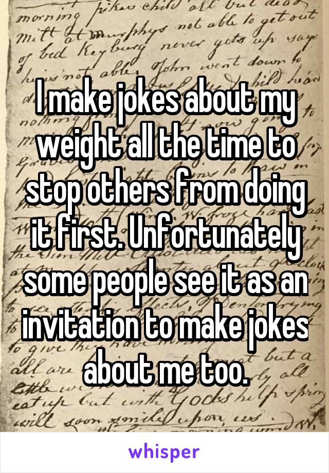 I make jokes about my weight all the time to stop others from doing it first. Unfortunately some people see it as an invitation to make jokes about me too.