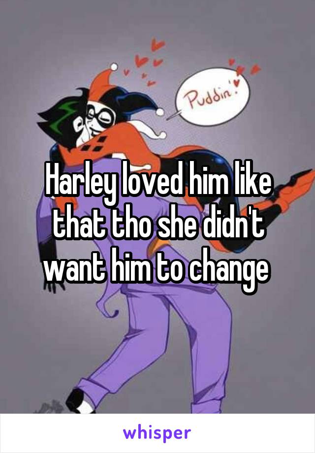 Harley loved him like that tho she didn't want him to change 