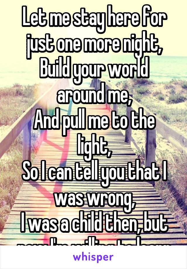 Let me stay here for just one more night,
Build your world around me,
And pull me to the light,
So I can tell you that I was wrong,
I was a child then, but now I'm willing to learn