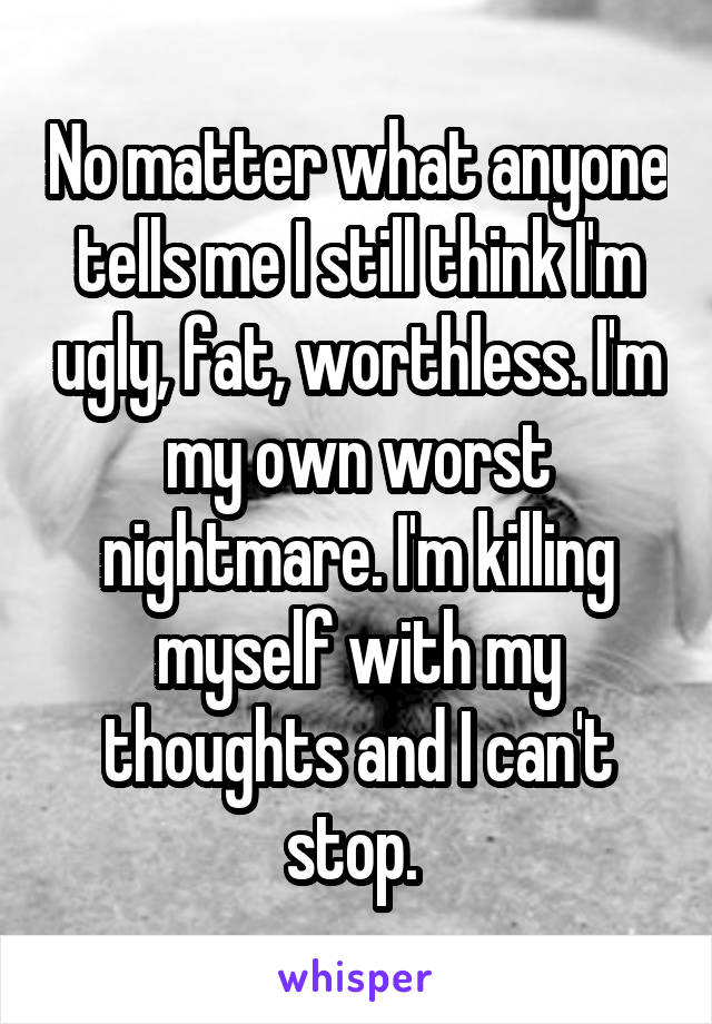 No matter what anyone tells me I still think I'm ugly, fat, worthless. I'm my own worst nightmare. I'm killing myself with my thoughts and I can't stop. 