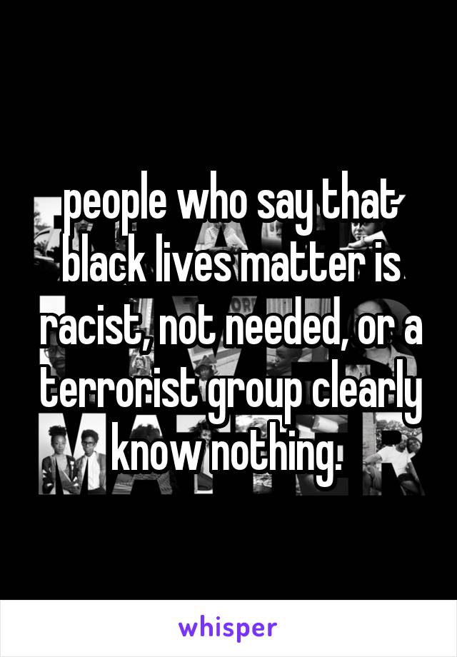 people who say that black lives matter is racist, not needed, or a terrorist group clearly know nothing. 